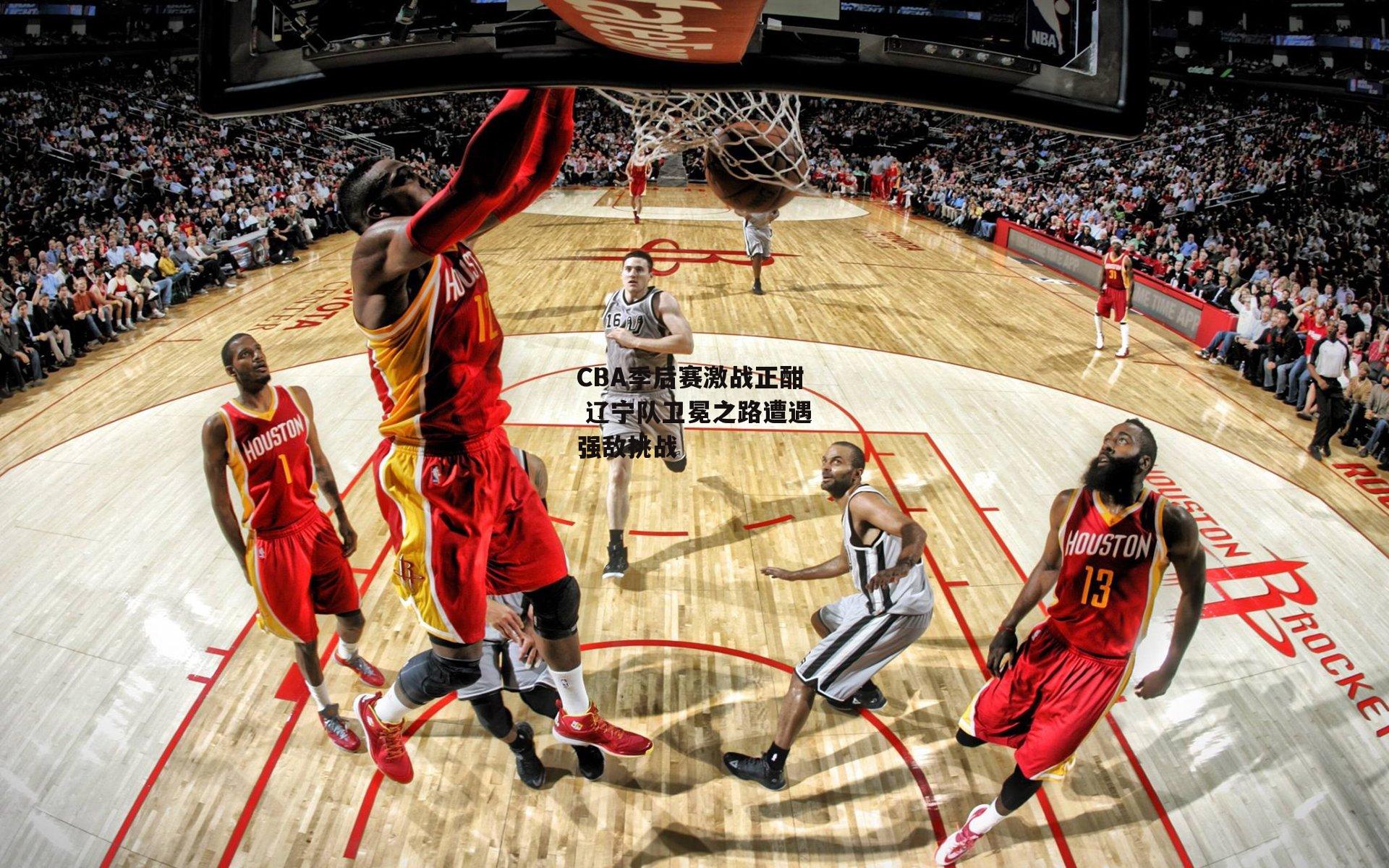 CBA季后赛激战正酣 辽宁队卫冕之路遭遇强敌挑战